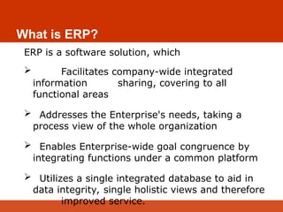 What is ERP?
ERP is a software solution, which
 Facilitates company-wide integrated
information sharing, covering to all
functional areas
 Addresses the Enterprise's needs, taking a
process view of the whole organization
 Enables Enterprise-wide goal congruence by
integrating functions under a common platform
 Utilizes a single integrated database to aid in
data integrity, single holistic views and therefore
improved service.
 
