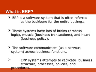What is ERP?
 ERP is a software system that is often referred
as the backbone for the entire business.
 These systems have lots of brains (process
logic), muscle (business transactions), and heart
(business policy).
 The software communicates (as a nervous
system) across business functions.
 ERP systems attempts to replicate business
structure, processes, policies, and
procedures.
 