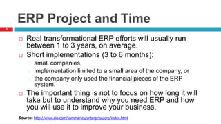 15
ERP Project and Time
 Real transformational ERP efforts will usually run
between 1 to 3 years, on average.
 Short implementations (3 to 6 months):
small companies,
implementation limited to a small area of the company, or
the company only used the financial pieces of the ERP
system.
 The important thing is not to focus on how long it will
take but to understand why you need ERP and how
you will use it to improve your business.
Source: http://www.cio.com/summaries/enterprise/erp/index.html
 