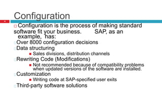 Configuration
16
 Configuration is the process of making standard
software fit your business. SAP, as an
example, has:
Over 8000 configuration decisions
Data structuring
 Sales divisions, distribution channels
Rewriting Code (Modifications)
 Not recommended because of compatibility problems
when updated versions of the software are installed.
Customization
 Writing code at SAP-specified user exits
Third-party software solutions
 