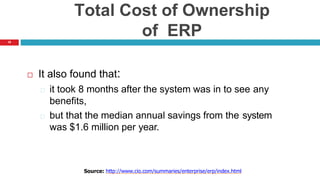 18
Total Cost of Ownership
of ERP
 It also found that:
it took 8 months after the system was in to see any
benefits,
but that the median annual savings from the system
was $1.6 million per year.
Source: http://www.cio.com/summaries/enterprise/erp/index.html
 