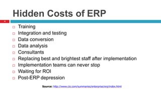 19
Hidden Costs of ERP
 Training
 Integration and testing
 Data conversion
 Data analysis
 Consultants
 Replacing best and brightest staff after implementation
 Implementation teams can never stop
 Waiting for ROI
 Post-ERP depression
Source: http://www.cio.com/summaries/enterprise/erp/index.html
 