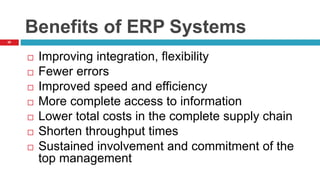 20
Benefits of ERP Systems
 Improving integration, flexibility
 Fewer errors
 Improved speed and efficiency
 More complete access to information
 Lower total costs in the complete supply chain
 Shorten throughput times
 Sustained involvement and commitment of the
top management
 