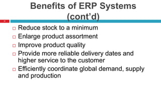 21
Benefits of ERP Systems
(cont’d)
 Reduce stock to a minimum
 Enlarge product assortment
 Improve product quality
 Provide more reliable delivery dates and
higher service to the customer
 Efficiently coordinate global demand, supply
and production
 