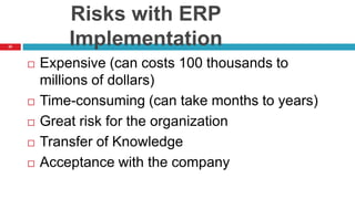 22
Risks with ERP
Implementation
 Expensive (can costs 100 thousands to
millions of dollars)
 Time-consuming (can take months to years)
 Great risk for the organization
 Transfer of Knowledge
 Acceptance with the company
 