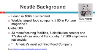 27
Nestlé Background
 Found in 1866, Switzerland.
 World's largest food company, # 50 in Fortune
magazine’s
Globe 500
 33 manufacturing facilities, 6 distribution centers and
17sales offices around the country, 17,300 employees
nationwide.
 “…America's most admired Food Company
Source: http://www.nestle.com/all_about/at_a_glance/index.html
 