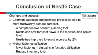 33
Conclusion of Nestlé Case
Changes and success
 Common database and business processes lead to
more trustworthy demand forecast.
A comprehensive account planning tool.
Nestle can now forecast down to the redistribution center
level.
Nestle has improved forecast accuracy by 2%
 Higher factories utilization
fewer factories = big gains in factories Utilization
Reduce inventory level
 