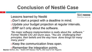 35
Conclusion of Nestlé Case
Lessons learned by Nestlé
Don’t start a project with a deadline in mind.
Update your budget projection at regular intervals.
ERP isn’t only about the software.
“No major software implementation is really about the software.”
Former Nestlé CIO Jeri Dunn says, “You are challenging their
principles, their beliefs and the way have done things for many
many years”
Keep the communication lines open.
Remember the integration points.
Source: Worthen, Ben, “ Nestlé's ERP Odyssey”, May 15, 2002 Issue of CIO Magazine.
 