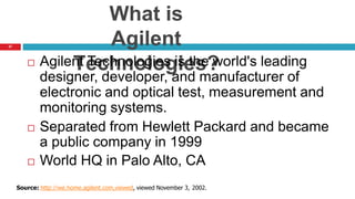 37
What is
Agilent
Technologies?
 Agilent Technologies is the world's leading
designer, developer, and manufacturer of
electronic and optical test, measurement and
monitoring systems.
 Separated from Hewlett Packard and became
a public company in 1999
 World HQ in Palo Alto, CA
Source: http://we.home.agilent.com,viewed, viewed November 3, 2002.
 