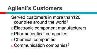40
Agilent’s Customers
Served customers in more than120
countries around the world1
 Electronic component manufacturers
 Pharmaceutical companies
 Chemical companies
 Communication companies2
 