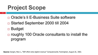 41
Project Scope
 Oracle’s li E-Business Suite software
 Started September 2000 till 2004
 Budget
 roughly 100 Oracle consultants to install the
program
Source: Songini, Marc L., “ERP effort sinks Agilent revenue” Computerworld, Framingham, August 26, 2002.
 