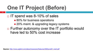 43
One IT Project (Before)
 IT spend was 8-10% of sales
 80% for business operations
 20% maint. & upgrading legacy systems
 Further autonomy over the IT portfolio would
have led to 50% cost increase
Source: http://www.agilent.com/about/newsroom/features/2002june04_oneit.pdf
 