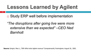 54
Lessons Learned by Agilent
 Study ERP well before implementation
“The disruptions after going live were more
extensive than we expected” –CEO Ned
Barnholt
Source: Songini, Marc L., “ERP effort sinks Agilent revenue” Computerworld, Framingham, August 26, 2002.
 