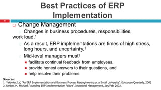 60
Best Practices of ERP
Implementation
 Change Management
Changes in business procedures, responsibilities,
work load.1
As a result, ERP implementations are times of high stress,
long hours, and uncertainty.1
Mid-level managers must2
 facilitate continual feedback from employees,
 provide honest answers to their questions, and
 help resolve their problems.
Sources:
1. Yakovlev, I.V., “An ERP Implementation and Business Process Reengineering at a Small University”, Educause Quarterly, 2002
2. Umble, M. Michael, “Avoiding ERP Implementation Failure”, Industrial Management, Jan/Feb 2002.
 