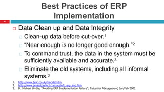 62
Best Practices of ERP
Implementation
 Data Clean up and Data Integrity
Clean-up data before cut-over.1
“Near enough is no longer good enough.”2
To command trust, the data in the system must be
sufficiently available and accurate.3
Eliminate the old systems, including all informal
systems.3
1. http://www.bpic.co.uk/checklst.htm
2. http://www.projectperfect.com.au/info_erp_imp.htm
3. M. Michael Umble, “Avoiding ERP Implementation Failure”, Industrial Management, Jan/Feb 2002.
 