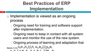 63
Best Practices of ERP
Implementation
 Implementation is viewed as an ongoing
process
Ongoing need for training and software support
after implementation.
Ongoing need to keep in contact with all system
users and monitor the use of the new system.
Ongoing process of learning and adaptation that
Source: Umble,cMo. Mnichtaienl, “uAvaoidlinlgyEReP
 