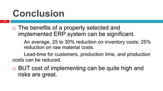 65
Conclusion
 The benefits of a properly selected and
implemented ERP system can be significant.
An average, 25 to 30% reduction on inventory costs; 25%
reduction on raw material costs.
Lead-time for customers, production time, and production
costs can be reduced.
 BUT cost of implementing can be quite high and
risks are great.
 