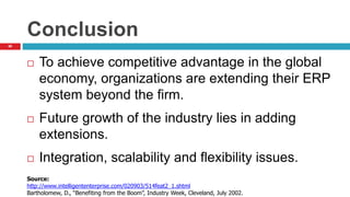 66
Conclusion
 To achieve competitive advantage in the global
economy, organizations are extending their ERP
system beyond the firm.
 Future growth of the industry lies in adding
extensions.
 Integration, scalability and flexibility issues.
Source:
http://www.intelligententerprise.com/020903/514feat2_1.shtml
Bartholomew, D., “Benefiting from the Boom”, Industry Week, Cleveland, July 2002.
 