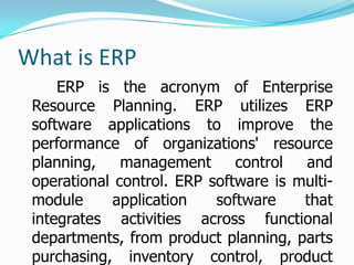 What is ERP
     ERP is the acronym of Enterprise
 Resource Planning. ERP utilizes ERP
 software applications to improve the
 performance of organizations' resource
 planning,    management      control  and
 operational control. ERP software is multi-
 module     application    software    that
 integrates activities across functional
 departments, from product planning, parts
 purchasing, inventory control, product
 