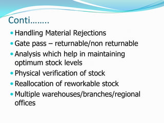 Conti……..
 Handling Material Rejections
 Gate pass – returnable/non returnable
 Analysis which help in maintaining
  optimum stock levels
 Physical verification of stock
 Reallocation of reworkable stock
 Multiple warehouses/branches/regional
  offices
 