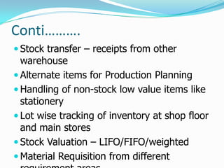 Conti……….
 Stock transfer – receipts from other
  warehouse
 Alternate items for Production Planning
 Handling of non-stock low value items like
  stationery
 Lot wise tracking of inventory at shop floor
  and main stores
 Stock Valuation – LIFO/FIFO/weighted
 Material Requisition from different
 