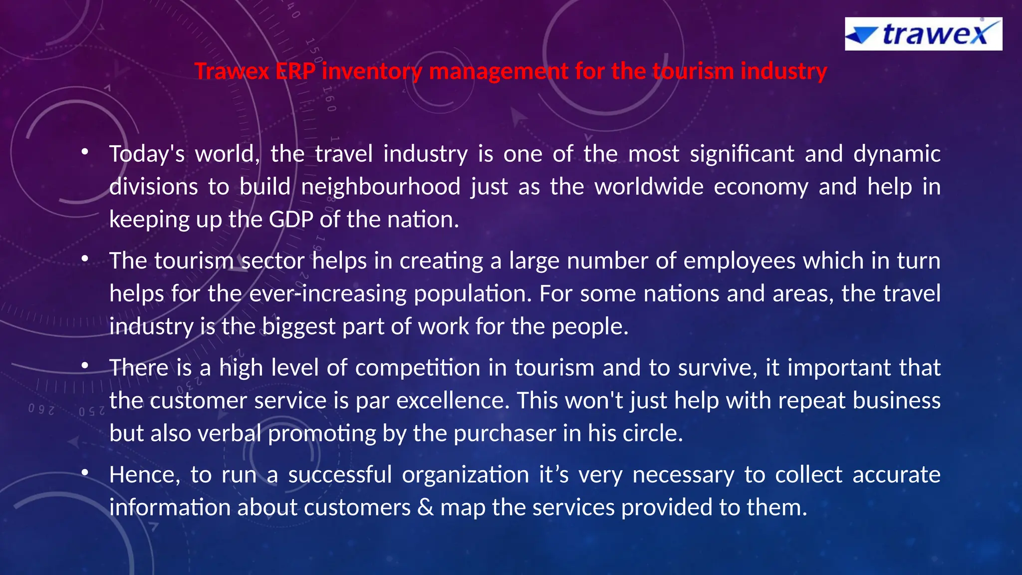 Trawex ERP inventory management for the tourism industry
• Today's world, the travel industry is one of the most significant and dynamic
divisions to build neighbourhood just as the worldwide economy and help in
keeping up the GDP of the nation.
• The tourism sector helps in creating a large number of employees which in turn
helps for the ever-increasing population. For some nations and areas, the travel
industry is the biggest part of work for the people.
• There is a high level of competition in tourism and to survive, it important that
the customer service is par excellence. This won't just help with repeat business
but also verbal promoting by the purchaser in his circle.
• Hence, to run a successful organization it’s very necessary to collect accurate
information about customers & map the services provided to them.
 