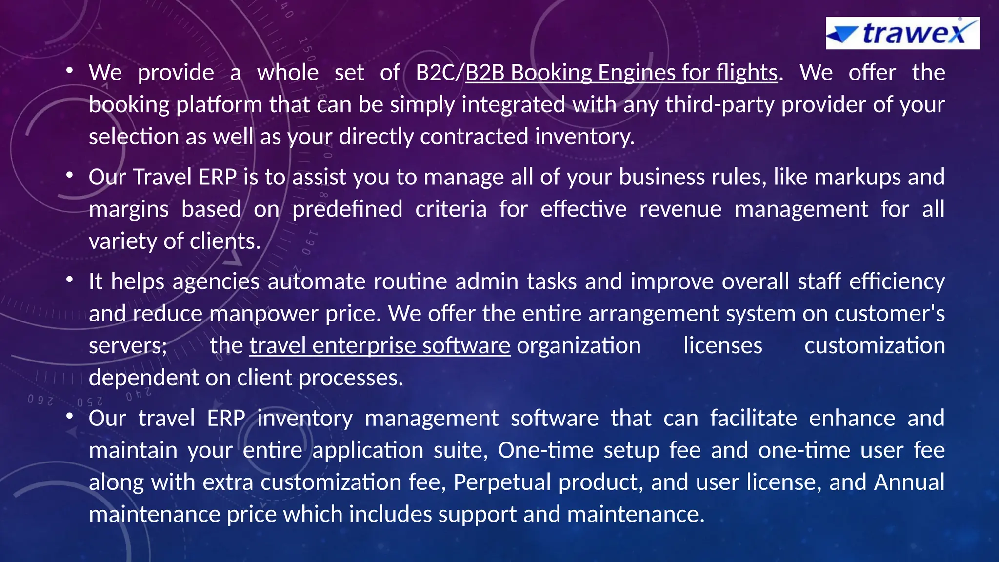 • We provide a whole set of B2C/B2B Booking Engines for flights. We offer the
booking platform that can be simply integrated with any third-party provider of your
selection as well as your directly contracted inventory.
• Our Travel ERP is to assist you to manage all of your business rules, like markups and
margins based on predefined criteria for effective revenue management for all
variety of clients.
• It helps agencies automate routine admin tasks and improve overall staff efficiency
and reduce manpower price. We offer the entire arrangement system on customer's
servers; the travel enterprise software organization licenses customization
dependent on client processes.
• Our travel ERP inventory management software that can facilitate enhance and
maintain your entire application suite, One-time setup fee and one-time user fee
along with extra customization fee, Perpetual product, and user license, and Annual
maintenance price which includes support and maintenance.
 
