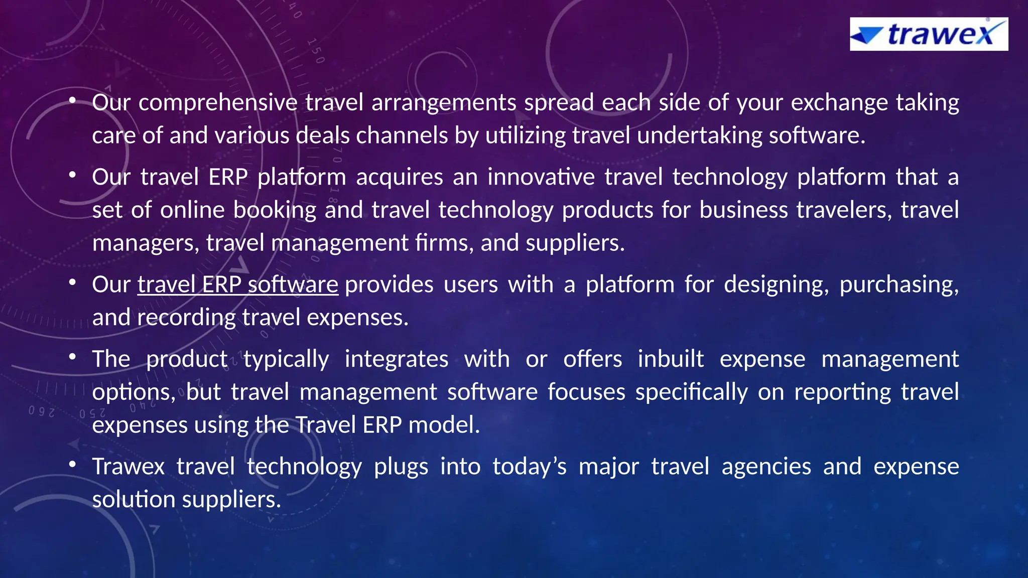 • Our comprehensive travel arrangements spread each side of your exchange taking
care of and various deals channels by utilizing travel undertaking software.
• Our travel ERP platform acquires an innovative travel technology platform that a
set of online booking and travel technology products for business travelers, travel
managers, travel management firms, and suppliers.
• Our travel ERP software provides users with a platform for designing, purchasing,
and recording travel expenses.
• The product typically integrates with or offers inbuilt expense management
options, but travel management software focuses specifically on reporting travel
expenses using the Travel ERP model.
• Trawex travel technology plugs into today’s major travel agencies and expense
solution suppliers.
 