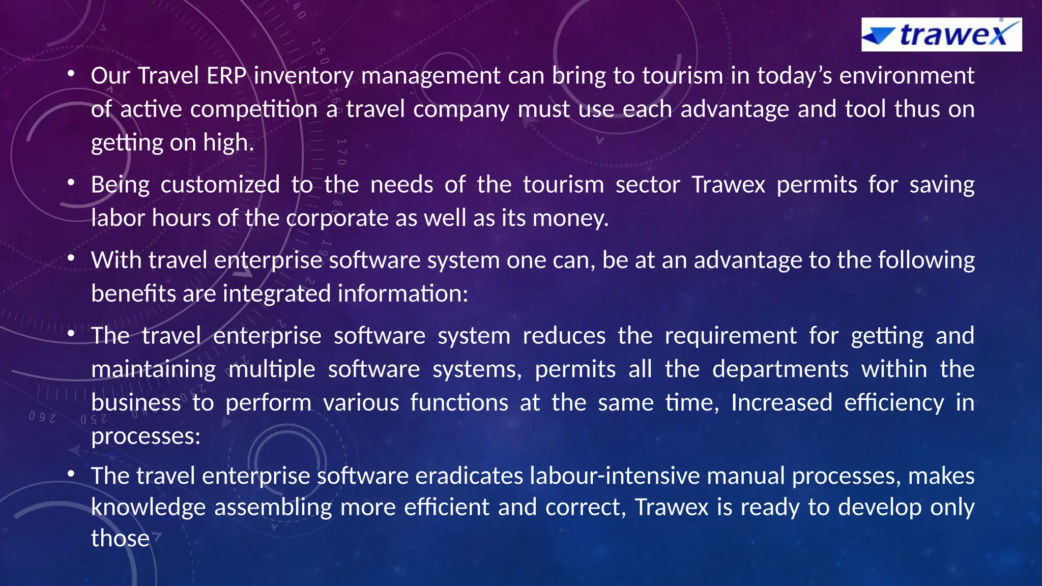 • Our Travel ERP inventory management can bring to tourism in today’s environment
of active competition a travel company must use each advantage and tool thus on
getting on high.
• Being customized to the needs of the tourism sector Trawex permits for saving
labor hours of the corporate as well as its money.
• With travel enterprise software system one can, be at an advantage to the following
benefits are integrated information:
• The travel enterprise software system reduces the requirement for getting and
maintaining multiple software systems, permits all the departments within the
business to perform various functions at the same time, Increased efficiency in
processes:
• The travel enterprise software eradicates labour-intensive manual processes, makes
knowledge assembling more efficient and correct, Trawex is ready to develop only
those
 