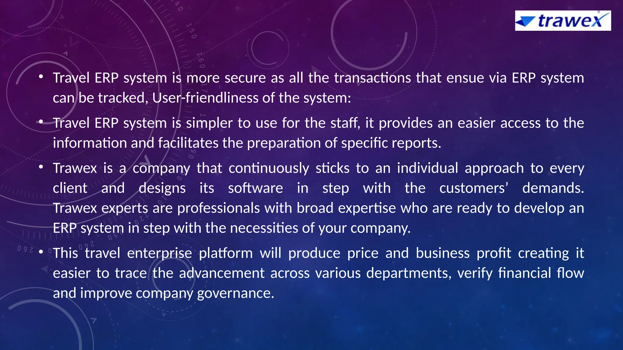 • Travel ERP system is more secure as all the transactions that ensue via ERP system
can be tracked, User-friendliness of the system:
• Travel ERP system is simpler to use for the staff, it provides an easier access to the
information and facilitates the preparation of specific reports.
• Trawex is a company that continuously sticks to an individual approach to every
client and designs its software in step with the customers’ demands.
Trawex experts are professionals with broad expertise who are ready to develop an
ERP system in step with the necessities of your company.
• This travel enterprise platform will produce price and business profit creating it
easier to trace the advancement across various departments, verify financial flow
and improve company governance.
 