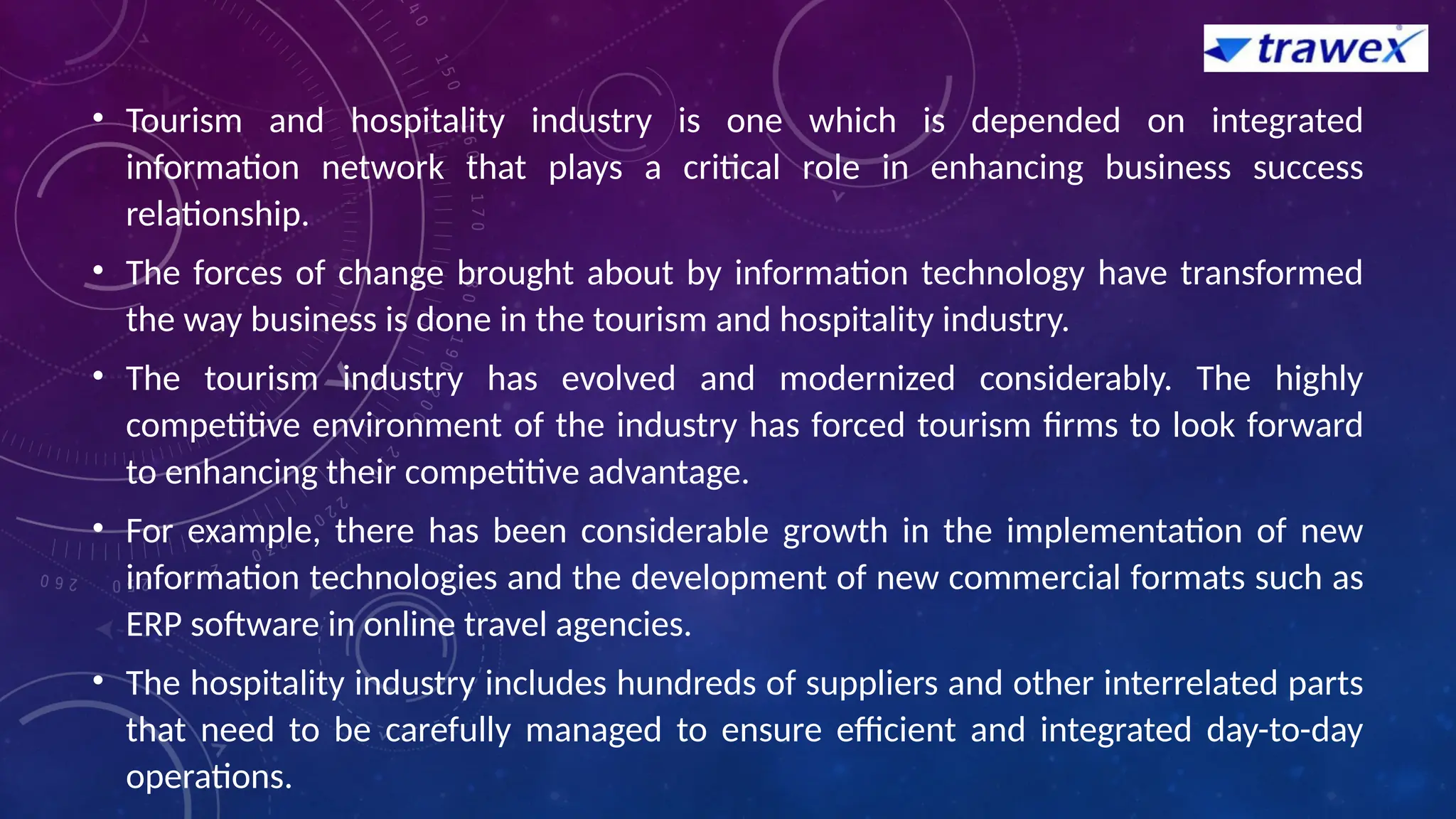• Tourism and hospitality industry is one which is depended on integrated
information network that plays a critical role in enhancing business success
relationship.
• The forces of change brought about by information technology have transformed
the way business is done in the tourism and hospitality industry.
• The tourism industry has evolved and modernized considerably. The highly
competitive environment of the industry has forced tourism firms to look forward
to enhancing their competitive advantage.
• For example, there has been considerable growth in the implementation of new
information technologies and the development of new commercial formats such as
ERP software in online travel agencies.
• The hospitality industry includes hundreds of suppliers and other interrelated parts
that need to be carefully managed to ensure efficient and integrated day-to-day
operations.
 