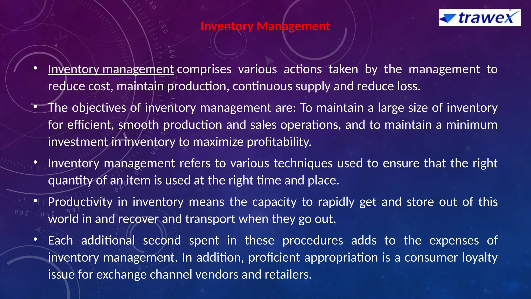 Inventory Management
• Inventory management comprises various actions taken by the management to
reduce cost, maintain production, continuous supply and reduce loss.
• The objectives of inventory management are: To maintain a large size of inventory
for efficient, smooth production and sales operations, and to maintain a minimum
investment in inventory to maximize profitability.
• Inventory management refers to various techniques used to ensure that the right
quantity of an item is used at the right time and place.
• Productivity in inventory means the capacity to rapidly get and store out of this
world in and recover and transport when they go out.
• Each additional second spent in these procedures adds to the expenses of
inventory management. In addition, proficient appropriation is a consumer loyalty
issue for exchange channel vendors and retailers.
 