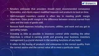 • Retailers anticipate that providers should meet recommended conveyance
timetables, and clients expect modified requests and products to land on time.
• Well-managed inventory control is often key in meeting profit margin
objectives. Gross profit margin is the difference between revenue earned from
sales and the costs of goods sold.
• Remove fixed expenses including structures, utilities, and work and you get to
operating margin.
• Investing as little as possible in inventory control while meeting the other
objectives is critical is earning profit and growing your business. Inventory
management is a crucial element in the working functions of any hotel.
• It refers to the buying of products and enterprises in the correct quality, from
the correct source and the correct value all to meet a particular need.
 