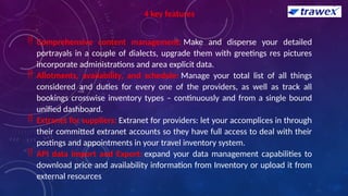 4 key features
 Comprehensive content management: Make and disperse your detailed
portrayals in a couple of dialects, upgrade them with greetings res pictures
incorporate administrations and area explicit data.
 Allotments, availability, and schedule: Manage your total list of all things
considered and duties for every one of the providers, as well as track all
bookings crosswise inventory types – continuously and from a single bound
unified dashboard.
 Extranet for suppliers: Extranet for providers: let your accomplices in through
their committed extranet accounts so they have full access to deal with their
postings and appointments in your travel inventory system.
 API data Import and Export: expand your data management capabilities to
download price and availability information from Inventory or upload it from
external resources
 