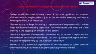 Trawex ERP inventory management for the tourism industry
• Today's world, the travel industry is one of the most significant and dynamic
divisions to build neighbourhood just as the worldwide economy and help in
keeping up the GDP of the nation.
• The tourism sector helps in creating a large number of employees which in turn
helps for the ever-increasing population. For some nations and areas, the travel
industry is the biggest part of work for the people.
• There is a high level of competition in tourism and to survive, it important that
the customer service is par excellence. This won't just help with repeat business
but also verbal promoting by the purchaser in his circle.
• Hence, to run a successful organization it’s very necessary to collect accurate
information about customers & map the services provided to them.
 