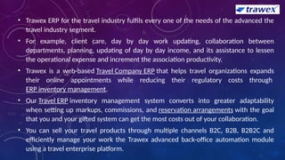 • Trawex ERP for the travel industry fulfils every one of the needs of the advanced the
travel industry segment.
• For example, client care, day by day work updating, collaboration between
departments, planning, updating of day by day income, and its assistance to lessen
the operational expense and increment the association productivity.
• Trawex is a web-based Travel Company ERP that helps travel organizations expands
their online appointments while reducing their regulatory costs through
ERP inventory management.
• Our Travel ERP inventory management system converts into greater adaptability
when setting up markups, commissions, and reservation arrangements with the goal
that you and your gifted system can get the most costs out of your collaboration.
• You can sell your travel products through multiple channels B2C, B2B, B2B2C and
efficiently manage your work the Trawex advanced back-office automation module
using a travel enterprise platform.
 