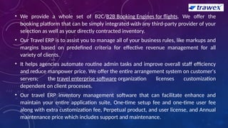 • We provide a whole set of B2C/B2B Booking Engines for flights. We offer the
booking platform that can be simply integrated with any third-party provider of your
selection as well as your directly contracted inventory.
• Our Travel ERP is to assist you to manage all of your business rules, like markups and
margins based on predefined criteria for effective revenue management for all
variety of clients.
• It helps agencies automate routine admin tasks and improve overall staff efficiency
and reduce manpower price. We offer the entire arrangement system on customer's
servers; the travel enterprise software organization licenses customization
dependent on client processes.
• Our travel ERP inventory management software that can facilitate enhance and
maintain your entire application suite, One-time setup fee and one-time user fee
along with extra customization fee, Perpetual product, and user license, and Annual
maintenance price which includes support and maintenance.
 