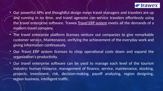 • Our powerful APIs and thoughtful design mean travel managers and travelers are up
and running in no time, and travel agencies can service travelers effortlessly using
the travel enterprise software. Trawex Travel ERP system meets all the demands of a
modern travel company.
• The travel enterprise platform licenses venture out companies to give remarkable
customer service, Maintenance, verifying the achievement of the everyday work and
giving information continuously.
• Our Travel ERP system licenses to chop operational costs down and expand the
organization's productivity.
• Our travel enterprise software can be used to manage each level of the tourism
industry: human resource, management of finance, service, maintenance, stocking,
projects, investment, risk, decision-making, payoff analyzing, region designing,
region business, intelligent traffic.
 