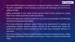 • Our Travel ERP inventory management can bring to tourism in today’s environment
of active competition a travel company must use each advantage and tool thus on
getting on high.
• Being customized to the needs of the tourism sector Trawex permits for saving
labor hours of the corporate as well as its money.
• With travel enterprise software system one can, be at an advantage to the following
benefits are integrated information:
• The travel enterprise software system reduces the requirement for getting and
maintaining multiple software systems, permits all the departments within the
business to perform various functions at the same time, Increased efficiency in
processes:
• The travel enterprise software eradicates labour-intensive manual processes, makes
knowledge assembling more efficient and correct, Trawex is ready to develop only
those
 