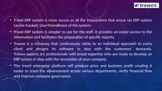 • Travel ERP system is more secure as all the transactions that ensue via ERP system
can be tracked, User-friendliness of the system:
• Travel ERP system is simpler to use for the staff, it provides an easier access to the
information and facilitates the preparation of specific reports.
• Trawex is a company that continuously sticks to an individual approach to every
client and designs its software in step with the customers’ demands.
Trawex experts are professionals with broad expertise who are ready to develop an
ERP system in step with the necessities of your company.
• This travel enterprise platform will produce price and business profit creating it
easier to trace the advancement across various departments, verify financial flow
and improve company governance.
 