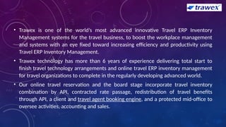 • Trawex is one of the world’s most advanced innovative Travel ERP Inventory
Management systems for the travel business, to boost the workplace management
and systems with an eye fixed toward increasing efficiency and productivity using
Travel ERP Inventory Management.
• Trawex technology has more than 6 years of experience delivering total start to
finish travel technology arrangements and online travel ERP inventory management
for travel organizations to complete in the regularly developing advanced world.
• Our online travel reservation and the board stage incorporate travel inventory
combination by API, contracted rate passage, redistribution of travel benefits
through API, a client and travel agent booking engine, and a protected mid-office to
oversee activities, accounting and sales.
 