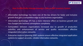 How To Effectively Manage Inventory with an ERP Inventory System
• Information technology has been one of the key drivers for faster and inclusive
growth that give a competitive edge to any business organization.
• Information technology (IT) has a more intensive effect on business growth and
has changed the business atmosphere completely.
• Competition between organizations increased due to growth of production
activities and enhancement of service and quality necessitates effective
integrated information networks.
• Enterprise resource planning (ERP) systems ensure effective integrated application
systems to support accurate, reliable information networks.
 
