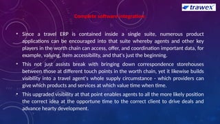 Complete software integration:
• Since a travel ERP is contained inside a single suite, numerous product
applications can be encouraged into that suite whereby agents and other key
players in the worth chain can access, offer, and coordination important data, for
example, valuing, item accessibility, and that's just the beginning.
• This not just assists break with bringing down correspondence storehouses
between those at different touch points in the worth chain, yet it likewise builds
visibility into a travel agent's whole supply circumstance - which providers can
give which products and services at which value time when time.
• This upgraded visibility at that point enables agents to all the more likely position
the correct idea at the opportune time to the correct client to drive deals and
advance hearty development.
 