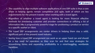 • The capability to align multiple software applications in one ERP suite is thus a core
driver in helping agents remain competitive and agile, both of which are key
requirements for the present traveler when working with a travel agent.
• Regardless of whether a travel agent is looking for more financial effective
methods for overseeing customer and provider connections or utilizing a lot of
information into a progressively powerful stage for positioning a product or service
to a specific market or client.
• The travel ERP arrangements are center drivers in helping them stay a solid,
significant part of the present travel industry.
• Seeing how a travel ERP arrangement can work as an upper hand can and should
be a top need for operators as they scan for and find new strategies for
streamlining forms and expanding profitability in a mind-boggling, worldwide
condition.
 