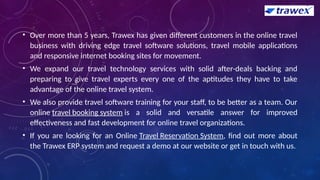 • Over more than 5 years, Trawex has given different customers in the online travel
business with driving edge travel software solutions, travel mobile applications
and responsive internet booking sites for movement.
• We expand our travel technology services with solid after-deals backing and
preparing to give travel experts every one of the aptitudes they have to take
advantage of the online travel system.
• We also provide travel software training for your staff, to be better as a team. Our
online travel booking system is a solid and versatile answer for improved
effectiveness and fast development for online travel organizations.
• If you are looking for an Online Travel Reservation System, find out more about
the Trawex ERP system and request a demo at our website or get in touch with us.
 