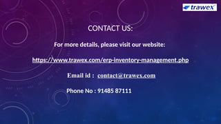 CONTACT US:
For more details, please visit our website:
https://www.trawex.com/erp-inventory-management.php
Email id : contact@trawex.com
Phone No : 91485 87111
 