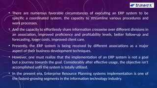 • There are numerous favorable circumstances of executing an ERP system to be
specific a coordinated system, the capacity to streamline various procedures and
work processes.
• And the capacity to effortlessly share information crosswise over different divisions in
an association, improved proficiency and profitability levels, better follow-up and
forecasting, lower costs, improved client care.
• Presently, the ERP system is being received by different associations as a major
aspect of their business development techniques.
• However, one must realize that the implementation of an ERP system is not a goal
but a journey towards the goal. Considerably after effective usage, the objective isn't
accomplished until the system is totally utilized.
• In the present era, Enterprise Resource Planning systems implementation is one of
the fastest-growing segments in the information technology industry.
 