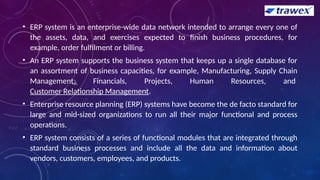 • ERP system is an enterprise-wide data network intended to arrange every one of
the assets, data, and exercises expected to finish business procedures, for
example, order fulfilment or billing.
• An ERP system supports the business system that keeps up a single database for
an assortment of business capacities, for example, Manufacturing, Supply Chain
Management, Financials, Projects, Human Resources, and
Customer Relationship Management.
• Enterprise resource planning (ERP) systems have become the de facto standard for
large and mid-sized organizations to run all their major functional and process
operations.
• ERP system consists of a series of functional modules that are integrated through
standard business processes and include all the data and information about
vendors, customers, employees, and products.
 