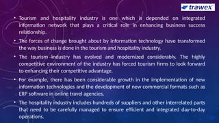 • Tourism and hospitality industry is one which is depended on integrated
information network that plays a critical role in enhancing business success
relationship.
• The forces of change brought about by information technology have transformed
the way business is done in the tourism and hospitality industry.
• The tourism industry has evolved and modernized considerably. The highly
competitive environment of the industry has forced tourism firms to look forward
to enhancing their competitive advantage.
• For example, there has been considerable growth in the implementation of new
information technologies and the development of new commercial formats such as
ERP software in online travel agencies.
• The hospitality industry includes hundreds of suppliers and other interrelated parts
that need to be carefully managed to ensure efficient and integrated day-to-day
operations.
 