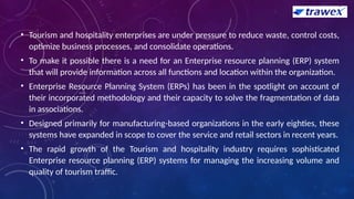 • Tourism and hospitality enterprises are under pressure to reduce waste, control costs,
optimize business processes, and consolidate operations.
• To make it possible there is a need for an Enterprise resource planning (ERP) system
that will provide information across all functions and location within the organization.
• Enterprise Resource Planning System (ERPs) has been in the spotlight on account of
their incorporated methodology and their capacity to solve the fragmentation of data
in associations.
• Designed primarily for manufacturing-based organizations in the early eighties, these
systems have expanded in scope to cover the service and retail sectors in recent years.
• The rapid growth of the Tourism and hospitality industry requires sophisticated
Enterprise resource planning (ERP) systems for managing the increasing volume and
quality of tourism traffic.
 
